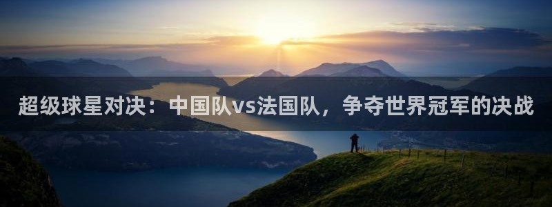  超级球星对决：中国队vs法国队，争夺世界冠军的决战